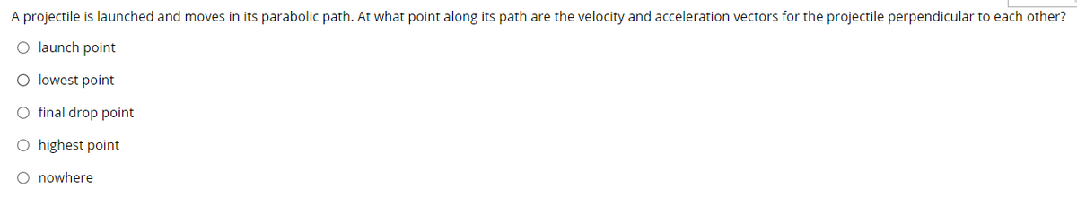 A projectile is launched and moves in its parabolic path. At what point along its path are the velocity and acceleration vectors for the projectile perpendicular to each other?
O launch point
O lowest point
O final drop point
O highest point
O nowhere
