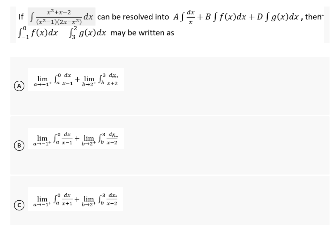 x²+x-2
dx
If S
dx can be resolved into A f+B S f(x)dx + D [ g(x)dx , then
(x2–1)(2x-x²)
L f(x)dx – g(x)dx may be written as
co dx
3 dx.
lim °.
a→-1+ 'a x-1
+ lim
b→2+ Jb x+2
lim. º d + lim dã.
b→2+ Jb x-2
-0 dx
B
а--1+ °а ҳ-1
lim ° + lim x-2
-0 dx
dx.
a→-1+ 'a x+1
b→2+
