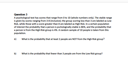 Question 3
A psychological test has scores that range from 0 to 10 (whole numbers only). The stable range
is given by scores ranging from 3-8 (inclusive); the group scoring less than 3 are labeled as Low
Risk, while those with a score greater than 8 are labeled as High Risk. In a certain population
of interest the probabilty that a person is pschologically stable is 86 % , and the probability that
a person is from the High Risk group is 4%. A random sample of 10 people is taken from this
population
What is the probability that at least 2 people are NOT from the High Risk group?
a)
b)
What is the probability that fewer than 3 people are from the Low Risk group?
