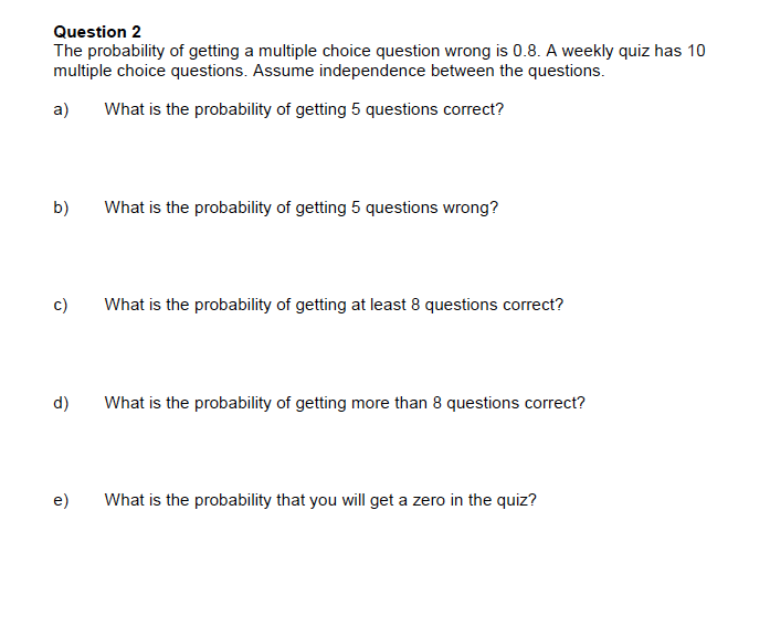 Question 2
The probability of getting a multiple choice question wrong is 0.8. A weekly quiz has 10
multiple choice questions. Assume independence between the questions
a)
What is the probability of getting 5 questions correct?
b)
What is the probability of getting 5 questions wrong?
c)
What is the probability of getting at least 8 questions correct?
d)
What is the probability of getting more than 8 questions correct?
e)
What is the probability that you will get a zero in the quiz?

