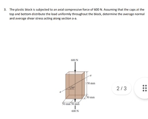 3. The plastic block is subjected to an axial compressive force of 600 N. Assuming that the caps at the
top and bottom distribute the load uniformly throughout the block, determine the average normal
and average shear stress acting along section a-a.
600 N
150 mm
2/3
50 mm
30 mm 50 mm
600 N
...
