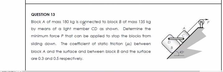 QUESTION 13
Block A of mass 180 kg is connected to block B of mass 135 kg
by means of a light member CD as shown. Determine the
minimum force P that can be applied to stop the blocks from
sliding down. The coefficient of static friction (s) between
block A and the surface and between block B and the surface
are 0.3 and 0.5 respectively.
B
45°