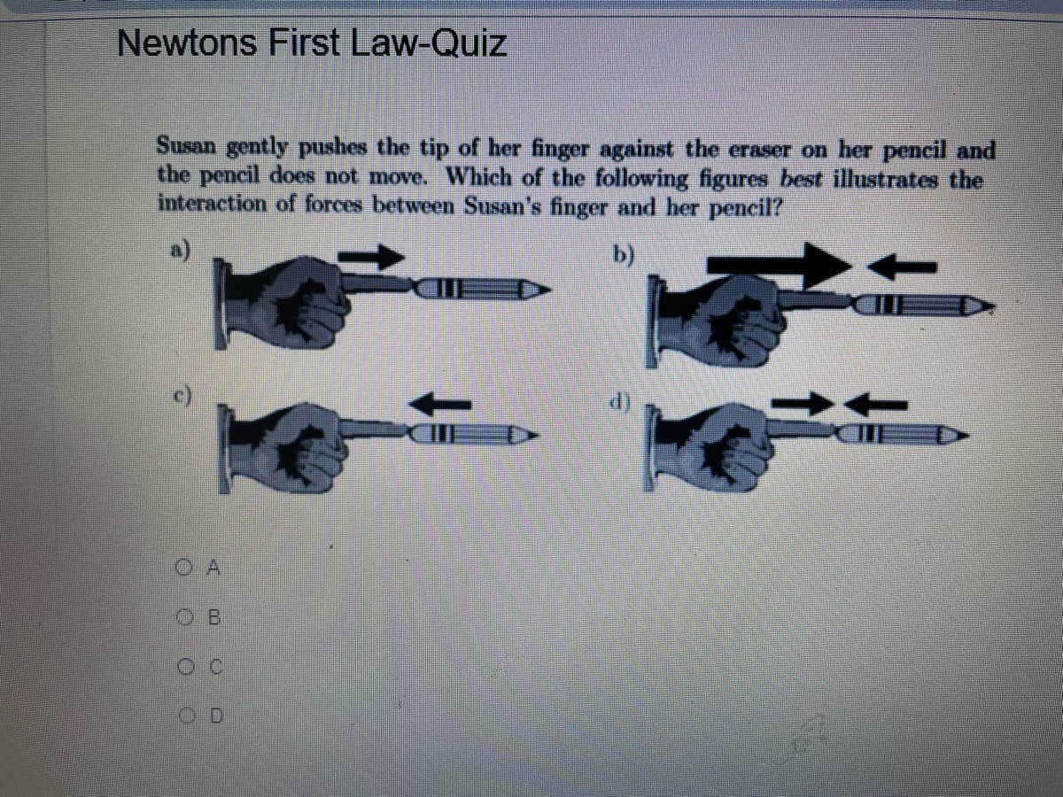 Newtons First Law-Quiz
Susan gently pushes the tip of her finger against the eraser on her pencil and
the pencil does not move. Which of the following figures best illustrates the
interaction of forces between Susan's finger and her pencil?
a)
b)
O A
OB
OD
