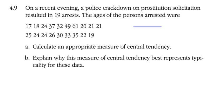 On a recent evening, a police crackdown on prostitution solicitation
resulted in 19 arrests. The ages of the persons arrested were
4.9
17 18 24 37 32 49 61 20 21 21
25 24 24 26 30 33 35 22 19
a. Calculate an appropriate measure of central tendency.
b. Explain why this measure of central tendency best represents typi-
cality for these data.
