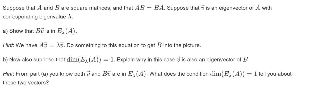 Suppose that A and B are square matrices, and that AB = BA. Suppose that v is an eigenvector of A with
corresponding eigenvalue X.
a) Show that Bv is in E(A).
Hint: We have Av = Xv. Do something to this equation to get B into the picture.
b) Now also suppose that dim(E,(A)) = 1. Explain why in this case v is also an eigenvector of B.
Hint: From part (a) you know both v and Bu are in E, (A). What does the condition dim(E, (A))
1 tell you about
these two vectors?
