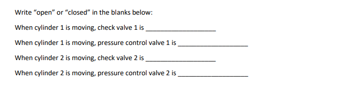 Write "open" or "closed" in the blanks below:
When cylinder 1 is moving, check valve 1 is
When cylinder 1 is moving, pressure control valve 1 is
When cylinder 2 is moving, check valve 2 is
When cylinder 2 is moving, pressure control valve 2 is

