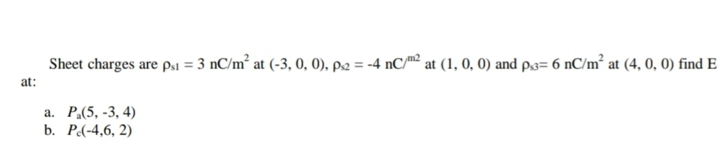 Sheet charges are ps1 = 3 nC/m² at (-3, 0, 0), p.2 = -4 nC/m² at (1, 0, 0) and p3= 6 nC/m² at (4, 0, 0) find E
at:
а. Р.(5, -3, 4)
b. Р.(-4,6, 2)
