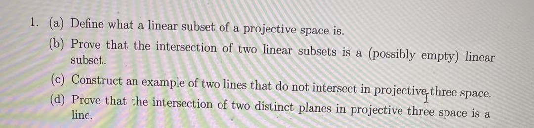 1. (a) Define what a linear subset of a projective space is.
(b) Prove that the intersection of two linear subsets is a (possibly empty) linear
subset.
(c) Construct an example of two lines that do not intersect in projective three space.
(d) Prove that the intersection of two distinct planes in projective three space is a
line.
