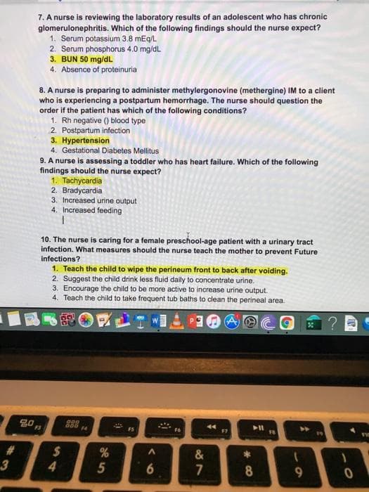 7. A nurse is reviewing the laboratory results of an adolescent who has chronic
glomerulonephritis. Which of the following findings should the nurse expect?
1. Serum potassium 3.8 mEg/L
2. Serum phosphorus 4.0 mg/dL
3. BUN 50 mg/dL
4. Absence of proteinuria
8. A nurse is preparing to administer methylergonovine (methergine) IM to a client
who is experiencing a postpartum hemorrhage. The nurse should question the
order if the patient has which of the following conditions?
1. Rh negative () blood type
2. Postpartum infection
3. Hypertension
4. Gestational Diabetes Mellitus
9. A nurse is assessing a toddler who has heart failure. Which of the following
findings should the nurse expect?
1. Tachycardia
2. Bradycardia
3. Increased urine output
4. Increased feeding
10. The nurse is caring for a female preschool-age patient with a urinary tract
infection. What measures should the nurse teach the mother to prevent Future
infections?
1. Teach the child to wipe the perineum front to back after voiding.
2. Suggest the child drink less fluid daily to concentrate urine.
3. Encourage the child to be more active to increase urine output.
4. Teach the child to take frequent tub baths to clean the perineal area.
44
F7
FS
%
&
4
5
8
9.
%#3
