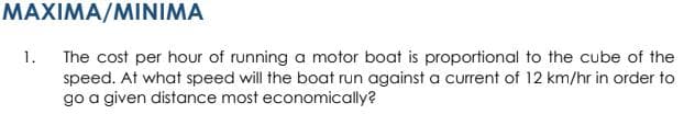 MAXIMA/MINIMA
The cost per hour of running a motor boat is proportional to the cube of the
speed. At what speed will the boat run against a current of 12 km/hr in order to
go a given distance most economically?
1.
