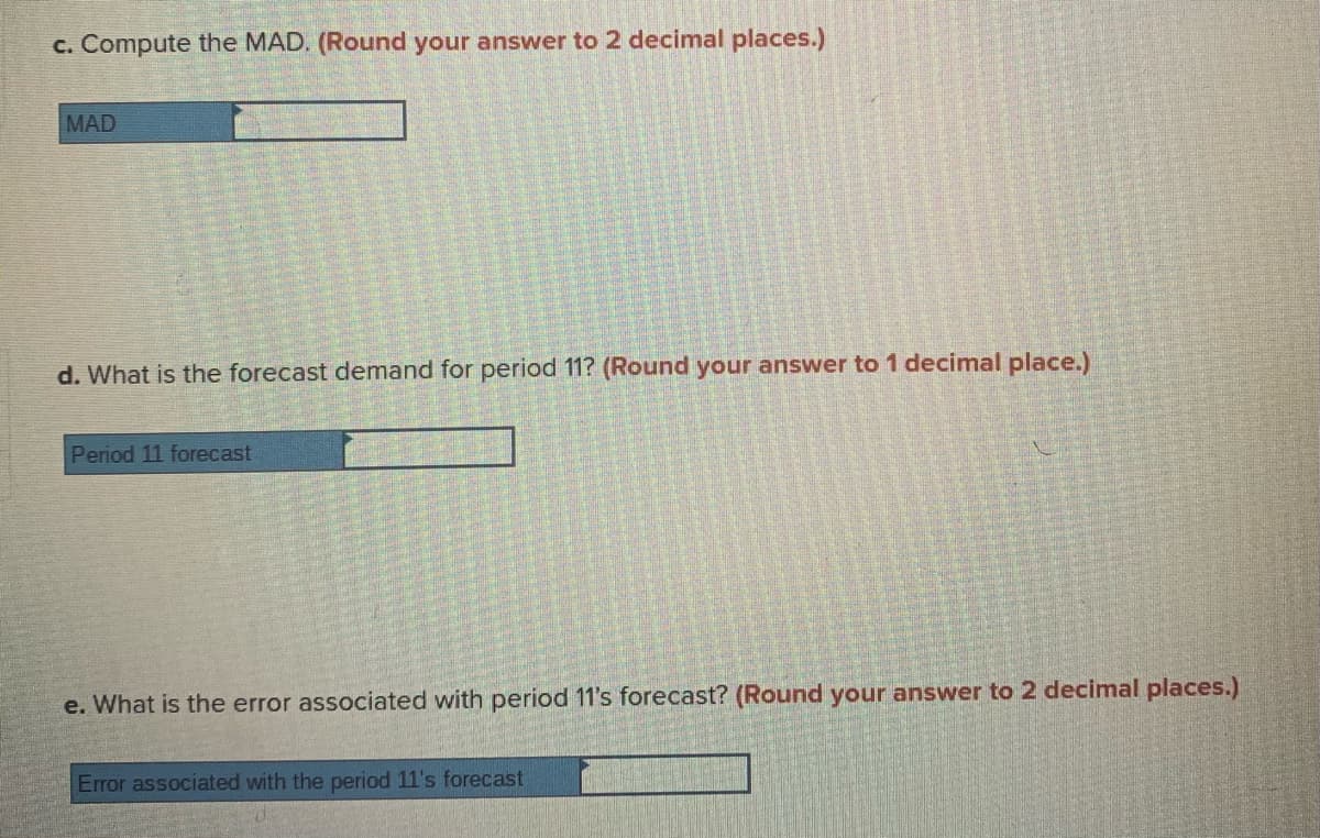 c. Compute the MAD. (Round your answer to 2 decimal places.)
MAD
d. What is the forecast demand for period 11? (Round your answer to 1 decimal place.)
Period 11 forecast
e. What is the error associated with period 11's forecast? (Round your answer to 2 decimal places.)
Error associated with the period 11's forecast
