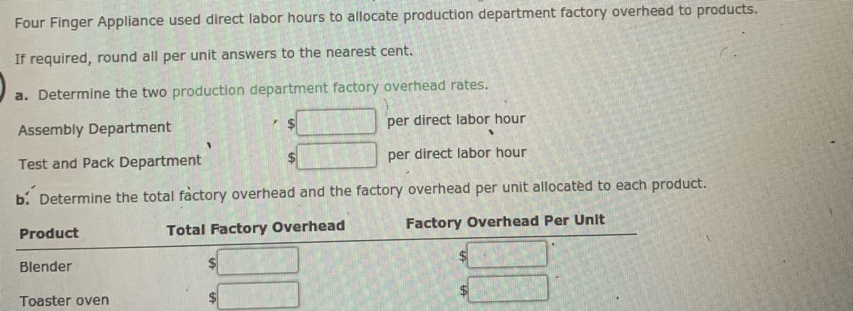 Four Finger Appliance used direct labor hours to allocate production department factory overhead to products.
If required, round all per unit answers to the nearest cent.
a. Determine the two production department factory overhead rates.
Assembly Department
%24
per direct labor hour
Test and Pack Department
$4
per direct labor hour
b. Determine the total factory overhead and the factory overhead per unit allocated to each product.
Product
Total Factory Overhead
Factory Overhead Per Unit
Blender
2$
Toaster oven
$
