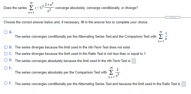 2+n?
converge absolutely, converge conditionally, or diverge?
n°
00
Does the series E (- 1)^–
n = 1
.....
Choose the correct answer below and, if necessary, fill in the answer box to complete your choice.
O A.
The series converges conditionally per the Alternating Series Test and the Comparison Test with E
n = 1
O B. The series diverges because the limit used in the nth-Term Test does not exist.
OC. The series diverges because the limit used in the Ratio Test is not less than or equal to 1.
O D. The series converges absolutely because the limit used in the nth-Term Test is
OE.
00
2
The series converges absolutely per the Comparison Test with E
3
n=1 n
OF. The series converges conditionally per the Alternating Series Test and because the limit used in the Ratio Test is

