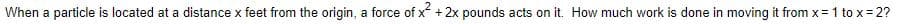 When a particle is located at a distance x feet from the origin, a force of x + 2x pounds acts on it. How much work is done in moving it from x=1 to x= 2?
