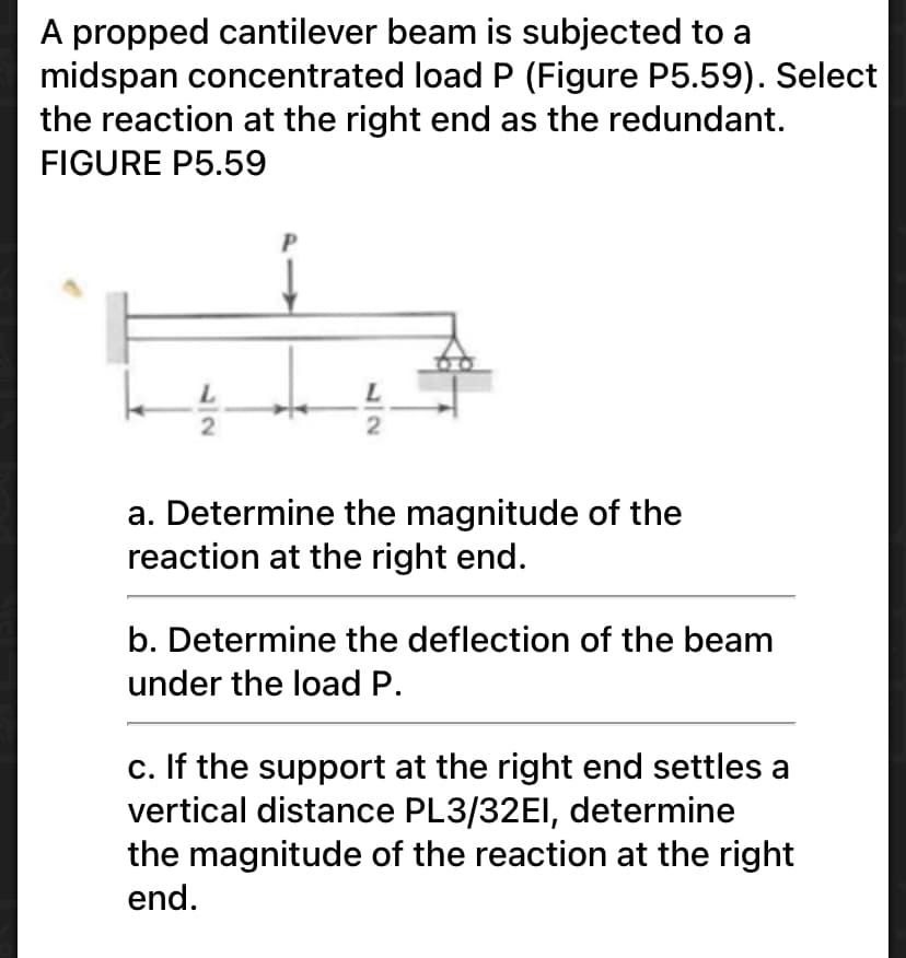 A propped cantilever beam is subjected to a
midspan concentrated load P (Figure P5.59). Select
the reaction at the right end as the redundant.
FIGURE P5.59
a. Determine the magnitude of the
reaction at the right end.
b. Determine the deflection of the beam
under the load P.
c. If the support at the right end settles a
vertical distance PL3/32EI, determine
the magnitude of the reaction at the right
end.
32
