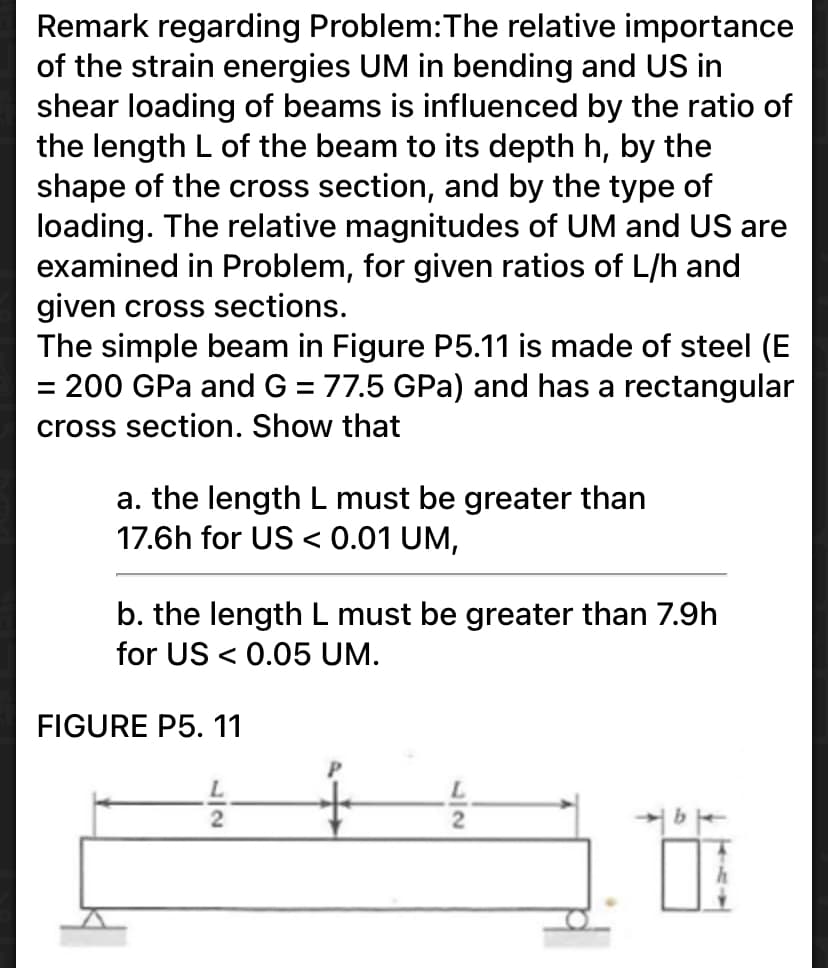 Remark regarding Problem:The relative importance
of the strain energies UM in bending and US in
shear loading of beams is influenced by the ratio of
the length L of the beam to its depth h, by the
shape of the cross section, and by the type of
loading. The relative magnitudes of UM and US are
examined in Problem, for given ratios of L/h and
given cross sections.
The simple beam in Figure P5.11 is made of steel (E
= 200 GPa and G = 77.5 GPa) and has a rectangular
cross section. Show that
a. the length L must be greater than
17.6h for US < 0.01 UM,
b. the length L must be greater than 7.9h
for US < 0.05 UM.
FIGURE P5. 11
