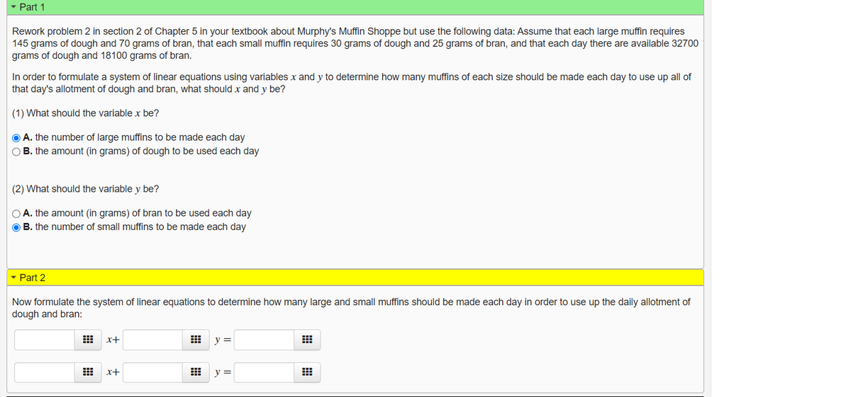 Part 1
Rework problem 2 in section 2 of Chapter 5 in your textbook about Murphy's Muffin Shoppe but use the following data: Assume that each large muffin requires
145 grams of dough and 70 grams of bran, that each small muffin requires 30 grams of dough and 25 grams of bran, and that each day there are available 32700
grams of dough and 18100 grams of bran.
In order to formulate a system of linear equations using variables x and y to determine how many muffins of each size should be made each day to use up all of
that day's allotment of dough and bran, what should x and y be?
(1) What should the variable x be?
O A. the number of large muffins to be made each day
O B. the amount (in grams) of dough to be used each day
(2) What should the variable y be?
O A. the amount (in grams) of bran to be used each day
O B. the number of small muffins to be made each day
Part 2
Now formulate the system of linear equations to determine how many large and small muffins should be made each day in order to use up the daily allotment of
dough and bran:
x+
y =
x+
y =
