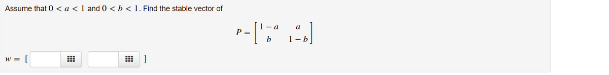 Assume that 0 < a < 1 and 0 < b < 1. Find the stable vector of
1- a
а
P =
b
1- b
w = [
出 ]
