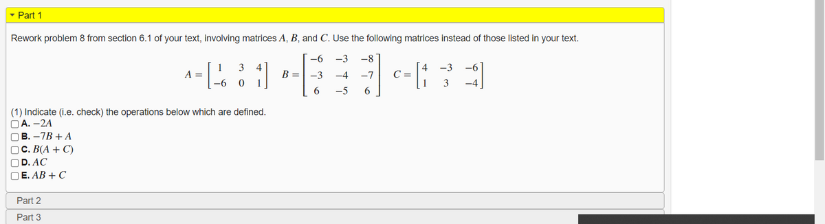 Part 1
Rework problem 8 from section 6.1 of your text, involving matrices A, B, and C. Use the following matrices instead of those listed in your text.
-6
-3
-8
1
A =
-6
3
4
B =
1
4
C =
1
-3
-3
-4
-7
3
-4
-5
(1) Indicate (i.e. check) the operations below which are defined.
O A. -2A
ОВ.-7В + А
ОС. В(А + C)
OD. AC
O E. AB + C
Part 2
Part 3
