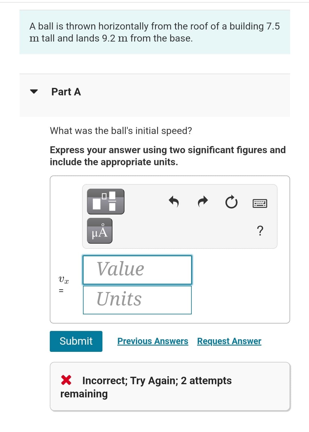 A ball is thrown horizontally from the roof of a building 7.5
Im tall and lands 9.2 m from the base.
Part A
What was the ball's initial speed?
Express your answer using two significant figures and
include the appropriate units.
µÅ
?
Value
Units
Previous Answers Request Answer
Vx
11
=
Submit
X Incorrect; Try Again; 2 attempts
remaining