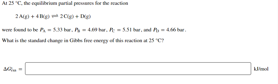 At 25 °C, the equilibrium partial pressures for the reaction
2 A(g) + 4 B(g) =2C(g) + D(g)
were found to be PA = 5.33 bar, Pg = 4.69 bar, Pc = 5.51 bar, and Pp = 4.66 bar.
What is the standard change in Gibbs free energy of this reaction at 25 °C?
kJ/mol
rxn
