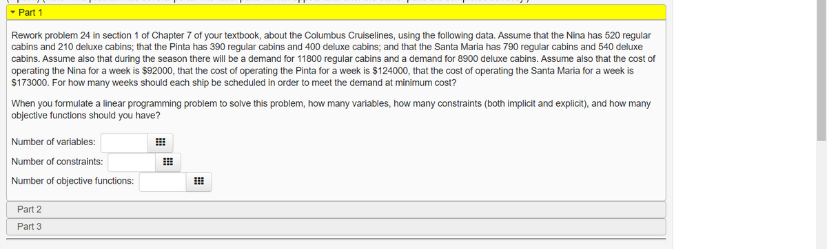 - Part 1
Rework problem 24 in section 1 of Chapter 7 of your textbook, about the Columbus Cruiselines, using the following data. Assume that the Nina has 520 regular
cabins and 210 deluxe cabins; that the Pinta has 390 regular cabins and 400 deluxe cabins; and that the Santa Maria has 790 regular cabins and 540 deluxe
cabins. Assume also that during the season there will be a demand for 11800 regular cabins and a demand for 8900 deluxe cabins. Assume also that the cost of
operating the Nina for a week is $92000, that the cost of operating the Pinta for a week is $124000, that the cost of operating the Santa Maria for a week is
$173000. For how many weeks should each ship be scheduled in order to meet the demand at minimum cost?
When you formulate a linear programming problem to solve this problem, how many variables, how many constraints (both implicit and explicit), and how many
objective functions should you have?
Number of variables:
Number of constraints:
Number of objective functions:
Part 2
Part 3
