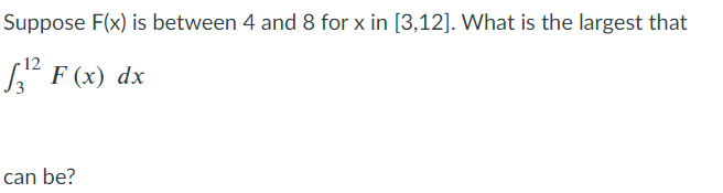 Suppose F(x) is between 4 and 8 for x in [3,12]. What is the largest that
S F (x) dx
can be?
