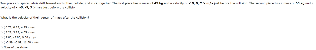 Two pieces of space debris drift toward each other, collide, and stick together. The first piece has a mass of 45 kg and a velocity of < 9, 9, 2 > m/s just before the collision. The second piece has a mass of 65 kg and a
velocity of < -5, -5, 7 >m/s just before the collision.
What is the velocity of their center of mass after the collision?
O ( 0.73, 0.73, 4.95 ) m/s
O ( 3.27, 3.27, 4.05 ) m/s
O ( 9.00, -5.00, 9.00 ) m/s
O ( -0.99, -0.99, 11.50 ) m/s
O None of the above
