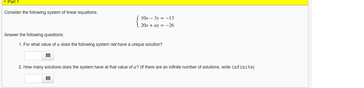 - Part 1
Consider the following system of linear equations:
S 10x – 3y = -13
| 20x + ay = -26
Answer the following questions:
1. For what value of a does the following system not have a unique solution?
2. How many solutions does the system have at that value of a? (If there are an infinite number of solutions, write infinite)
