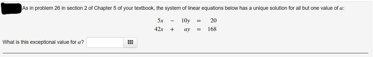 As in problem 26 in section 2 of Chapter 5 of your textbook, the system of linear equations below has a unique solution for all but one value of a:
5x
-
10y
20
42x
+
ау
168
What is this exceptional value for a?
I| ||

