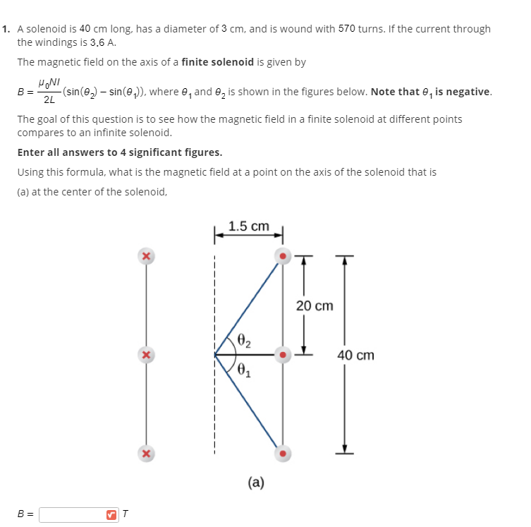 1. A solenoid is 40 cm long, has a diameter of 3 cm, and is wound with 570 turns. If the current through
the windings is 3.6 A.
The magnetic field on the axis of a finite solenoid is given by
HONI
B =
-(sin(e,) – sin(e,)), where e, and e, is shown in the figures below. Note that e, is negative.
2L
The goal of this question is to see how the magnetic field in a finite solenoid at different points
compares to an infinite solenoid.
Enter all answers to 4 significant figures.
Using this formula, what is the magnetic field at a point on the axis of the solenoid that is
(a) at the center of the solenoid,
1.5 cm
20 cm
02
40 cm
(a)
B =
T
