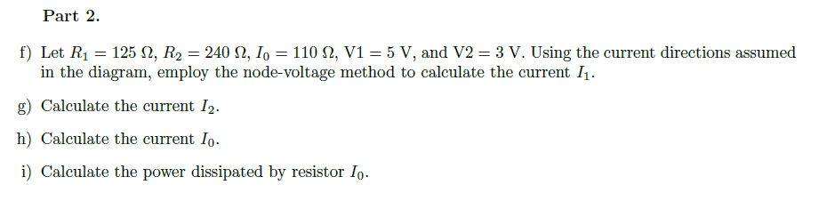 Part 2.
f) Let R1 = 125 N, R2 = 240 N, I, = 110 N, V1 = 5 V, and V2 = 3 V. Using the current directions assumed
in the diagram, employ the node-voltage method to caleulate the current I1.
g) Calculate the current I2.
h) Calculate the current Io.
i) Calculate the power dissipated by resistor Io.
