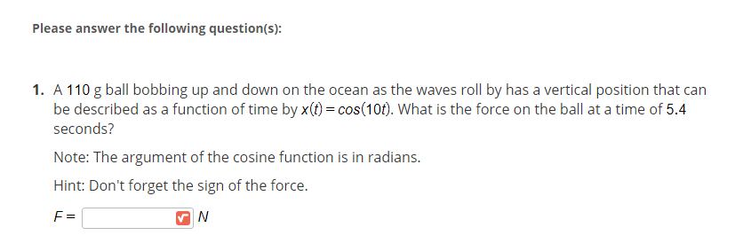 Please answer the following question(s):
1. A 110 g ball bobbing up and down on the ocean as the waves roll by has a vertical position that can
be described as a function of time by x(t) = cos(10f). What is the force on the ball at a time of 5.4
seconds?
Note: The argument of the cosine function is in radians.
Hint: Don't forget the sign of the force.
F =
N
