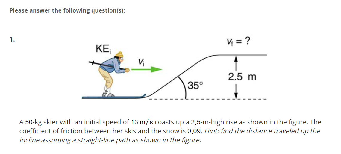 Please answer the following question(s):
1.
V = ?
KE;
2.5 m
35°
A 50-kg skier with an initial speed of 13 m/s coasts up a 2.5-m-high rise as shown in the figure. The
coefficient of friction between her skis and the snow is 0.09. Hint: find the distance traveled up the
incline assuming a straight-line path as shown in the figure.

