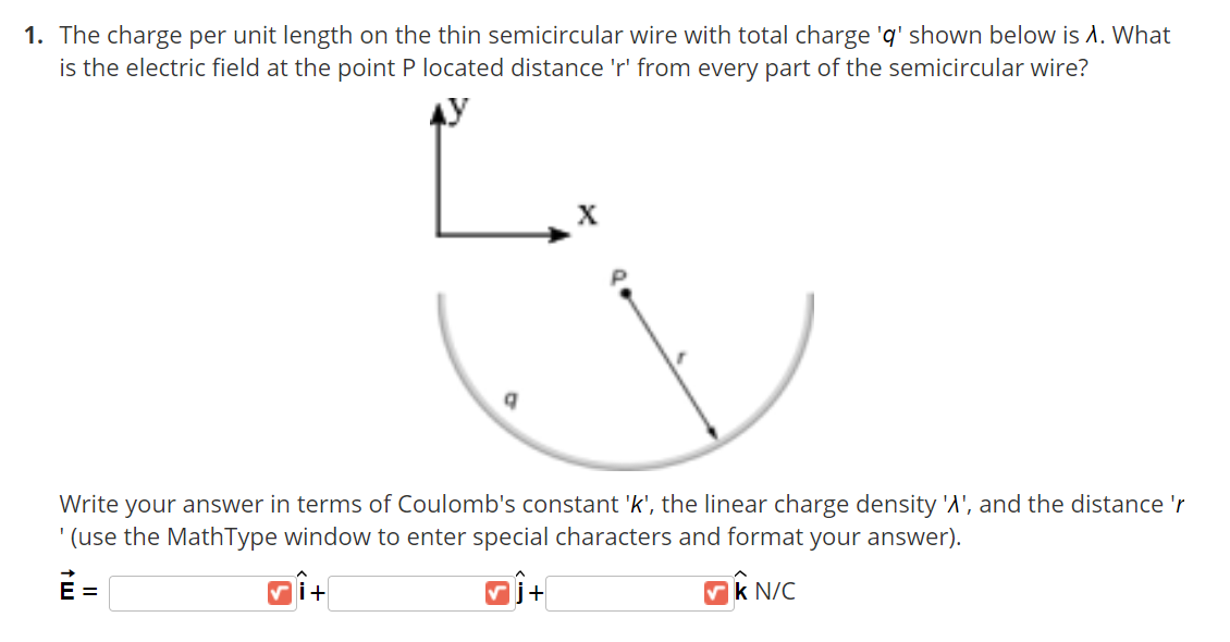 1. The charge per unit length on the thin semicircular wire with total charge 'q' shown below is A. What
is the electric field at the point P located distance 'r' from every part of the semicircular wire?
X
Write your answer in terms
Coulomb's constant 'k',
linear charge density 'A', and the distance 'r
' (use the MathType window to enter special characters and format your answer).
E =
Vk N/C
