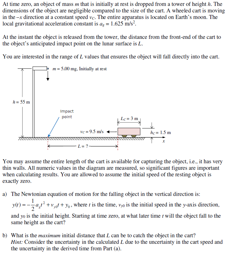 At time zero, an object of mass m that is initially at rest is dropped from a tower of height h. The
dimensions of the object are negligible compared to the size of the cart. A wheeled cart is moving
in the -x direction at a constant speed vc. The entire apparatus is located on Earth's moon. The
local gravitational acceleration constant is ag = 1.625 m/s².
At the instant the object is released from the tower, the distance from the front-end of the cart to
the object's anticipated impact point on the lunar surface is L.
You are interested in the range of L values that ensures the object will fall directly into the cart.
m = 5.00 mg, Initially at rest
h = 55 m
Impact
point
Lc = 3 m
vc = 9.5 m/s
hc = 1.5 m
L= ?
You may assume the entire length of the cart is available for capturing the object, i.e., it has very
thin walls. All numeric values in the diagram are measured, so significant figures are important
when calculating results. You are allowed to assume the initial speed of the resting object is
exactly zero.
a) The Newtonian equation of motion for the falling object in the vertical direction is:
1
y(t) = -at +v,oft + yo, where t is the time, v,o is the initial speed in the y-axis direction,
and yo is the initial height. Starting at time zero, at what later time t will the object fall to the
same height as the cart?
b) What is the maximum initial distance that L can be to catch the object in the cart?
Hint: Consider the uncertainty in the calculated L due to the uncertainty in the cart speed and
the uncertainty in the derived time from Part (a).
