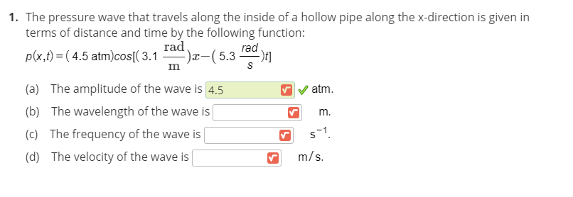 1. The pressure wave that travels along the inside of a hollow pipe along the x-direction is given in
terms of distance and time by the following function:
p(x,t) = ( 4.5 atm)cos[( 3.1
rad.
-)x-(5.3
rad .
m
(a) The amplitude of the wave is 4.5
atm.
(b) The wavelength of the wave is
m.
(c) The frequency of the wave is
s-1.
(d) The velocity of the wave is
m/s.
