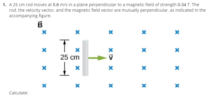 1. A 25 cm rod moves at 5.6 m/s in a plane perpendicular to a magnetic field of strength 0.34 T. The
rod, the velocity vector, and the magnetic field vector are mutually perpendicular, as indicated in the
accompanying figure.
25 cm
V
Calculate:
*5
