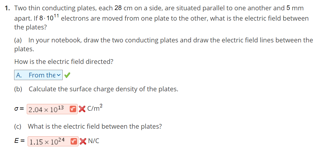 1. Two thin conducting plates, each 28 cm on a side, are situated parallel to one another and 5 mm
apart. If 8- 1011 electrons are moved from one plate to the other, what is the electric field between
the plates?
(a) In your notebook, draw the two conducting plates and draw the electric field lines between the
plates.
How is the electric field directed?
A. From the
(b) Calculate the surface charge density of the plates.
o = 2.04 x 1013 X C/m²
(c) What is the electric field between the plates?
E = 1.15 x 1024 X N/C
