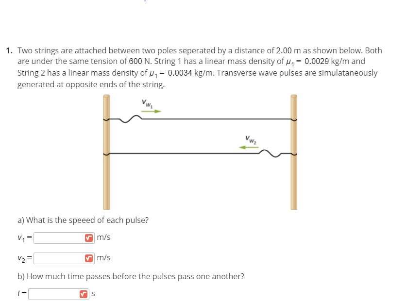 1. Two strings are attached between two poles seperated by a distance of 2.00 m as shown below. Both
are under the same tension of 600 N. String 1 has a linear mass density of u, = 0.0029 kg/m and
String 2 has a linear mass density of u = 0.0034 kg/m. Transverse wave pulses are simulataneously
generated at opposite ends of the string.
Vwz
a) What is the speeed of each pulse?
V, =
m/s
V2 =
m/s
b) How much time passes before the pulses pass one another?
t=
