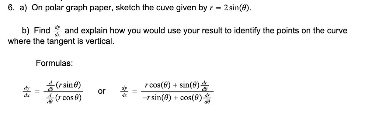 6. a) On polar graph paper, sketch the cuve given by r = 2 sin(0).
dy
b) Find and explain how you would use your result to identify the points on the curve
where the tangent is vertical.
Formulas:
4 (rsin0)
rcos(0) + sin(0) dr
-rsin(0) + cos(0)
dy
de
dy
or
dx
d
dx
dr
(rcos0)
de
