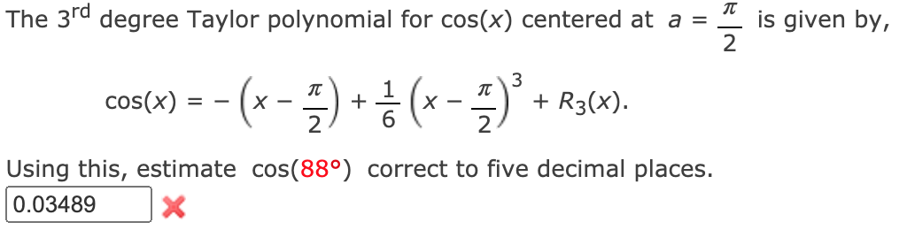 The 3rd degree Taylor polynomial for cos(x) centered at a =
is given by,
3
IT
(*
+ R3(X).
2
cos(x)
= -
-
2
6.
Using this, estimate cos(88°) correct to five decimal places.
0.03489
