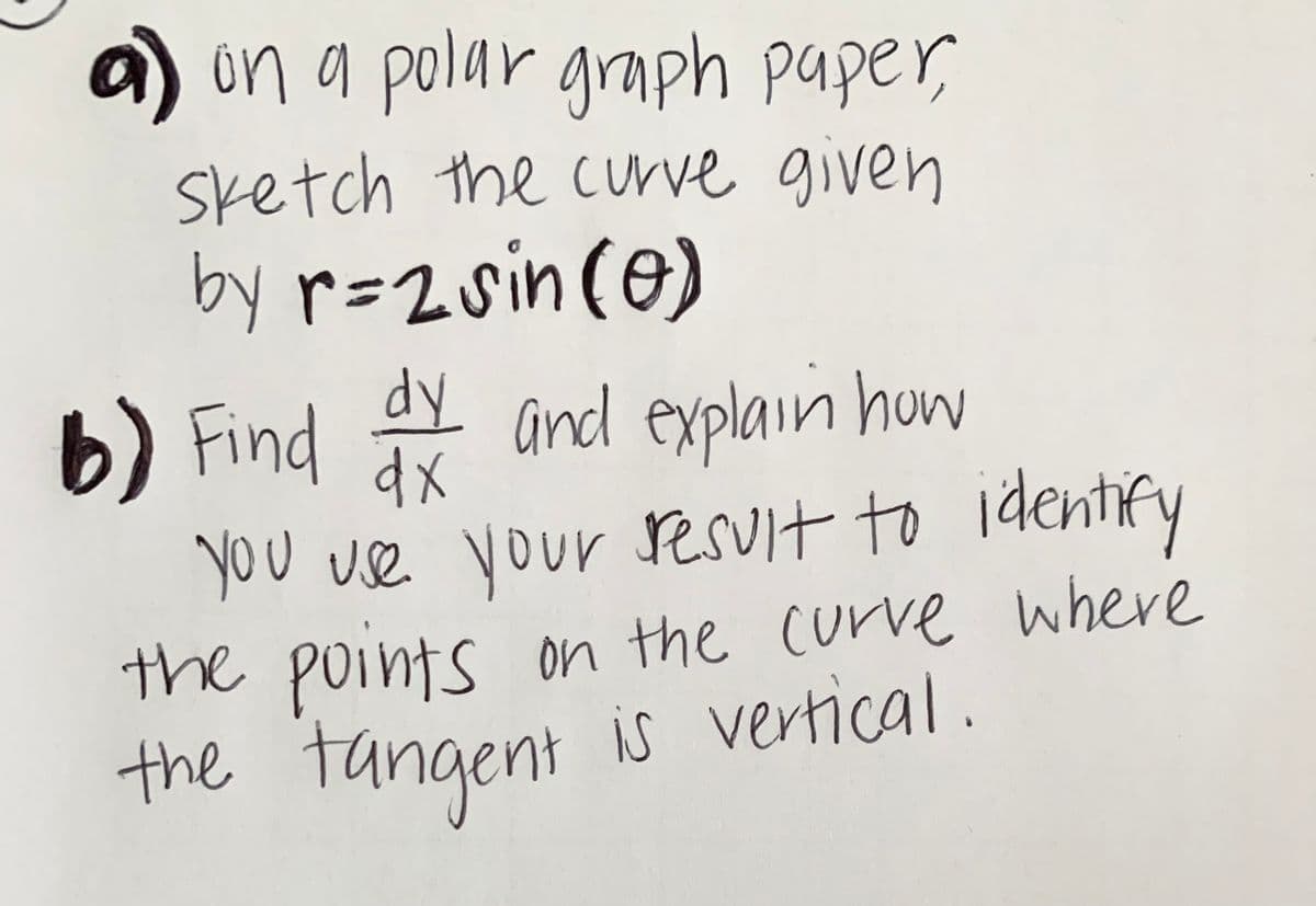 a) in a polar grmph paper,
sketch the c urve given
by r=2sin(e)
b) Find
dy
y and explain how
dx
You use your sesuit to identify
On the curve where
the points
the tangent is vertical.
