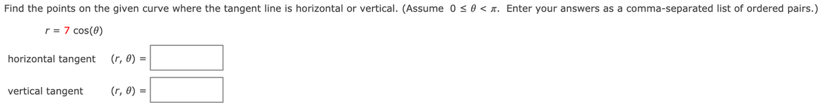 Find the points on the given curve where the tangent line is horizontal or vertical. (Assume 0 <0 < n. Enter your answers as a comma-separated list of ordered pairs.)
r = 7 cos(0)
horizontal tangent
(r, 0) =
vertical tangent
(r, 0) =
