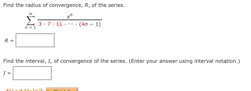 Find the radius of convergence, R, of the series.
Σ
3: 7. 11
(4n – 1)
...
n = 1
R =
Find the interval, I, of convergence of the series. (Enter your answer using interval notation.)
I =
