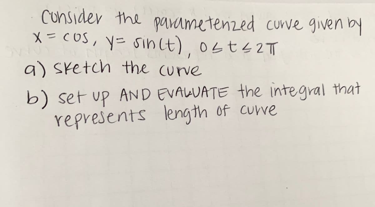 cunsider the parametenzed curve given by
x=cOs, y= sin(t) 0st4 2T
メ- cOS,
a) sketch the curve
b) set up AND EVALUATE the integral that
represents length of curve
