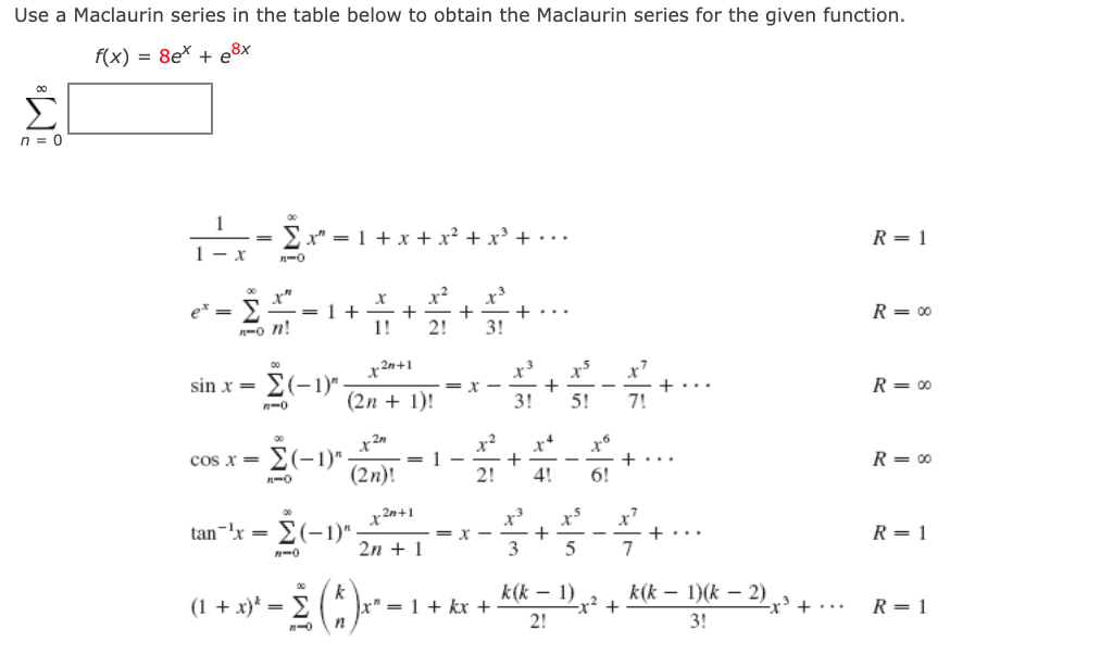 Use a Maclaurin series in the table below to obtain the Maclaurin series for the given function.
f(x) = 8e* + e8x
Σ
n = 0
1
x" = 1 + x + x² + x + •..
R = 1
1- x
x?
r"
= 1 +
x3
+
+...
3!
e* =
R = 00
n-o n!
1!
2!
x³
x
+
3!
x
+
7!
x 2n+1
00
- E(-1r
E(-1)"
sin x =
R= 00
(2n + 1)!
5!
n-0
x?
cos x =
E(-1)"
= 1
R= 00
(2n)!
2!
4!
6!
x 2n+1
E(-1)"
tan-'x =
R = 1
+...
7
2n + 1
3
5
k(k – 1)
-x² +
2!
(1 + x)* = E
k
x" = 1 + kx +
k(k – 1)(k – 2)
2
x' + ·..
R= 1
3!
