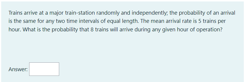Trains arrive at a major train-station randomly and independently; the probability of an arrival
is the same for any two time intervals of equal length. The mean arrival rate is 5 trains per
hour. What is the probability that 8 trains will arrive during any given hour of operation?
Answer: