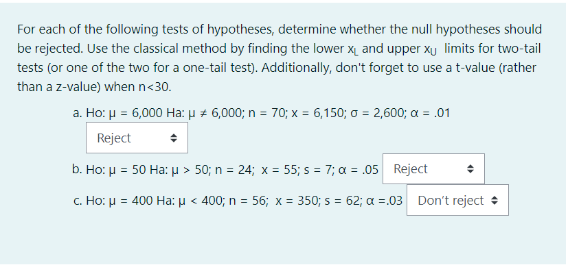 For each of the following tests of hypotheses, determine whether the null hypotheses should
be rejected. Use the classical method by finding the lower X₁ and upper xu limits for two-tail
tests (or one of the two for a one-tail test). Additionally, don't forget to use a t-value (rather
than a z-value) when n<30.
a. Ho: μ = 6,000 Ha: μ # 6,000; n = 70; x = 6,150; o = 2,600; α = .01
Reject
b. Ho: μ = 50 Ha: µ > 50; n = 24; x = 55; s = 7; α = .05
c. Ho: μ = 400 Ha: µ < 400; n = 56; x = 350; s = 62; a =.03 Don't reject
Reject