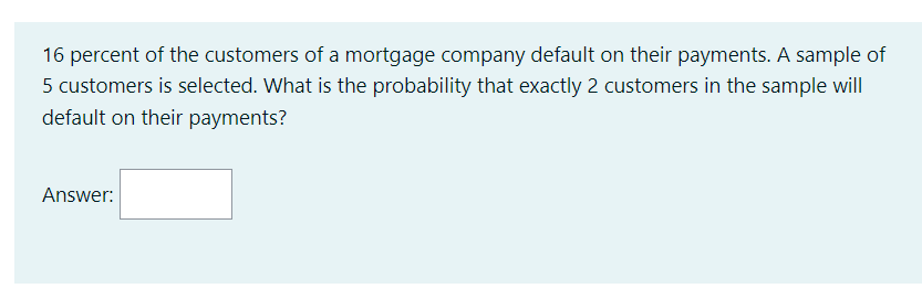16 percent of the customers of a mortgage company default on their payments. A sample of
5 customers is selected. What is the probability that exactly 2 customers in the sample will
default on their payments?
Answer: